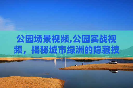 公园场景视频,公园实战视频,揭秘城市绿洲的隐藏技巧 公园场景视频,公园实战视频,揭秘城市绿洲的隐藏技巧