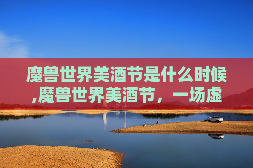 魔兽世界美酒节是什么时候,魔兽世界美酒节，一场虚拟世界的狂欢盛宴