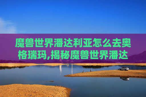 魔兽世界潘达利亚怎么去奥格瑞玛,揭秘魔兽世界潘达利亚的奇幻之旅