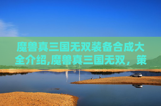魔兽真三国无双装备合成大全介绍,魔兽真三国无双,策略与激情的完美融合