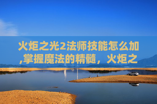 火炬之光2法师技能怎么加,掌握魔法的精髓，火炬之光2法师技能深度解析