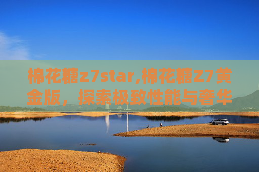 棉花糖z7star,棉花糖Z7黄金版，探索极致性能与奢华体验