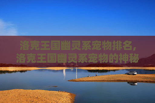洛克王国幽灵系宠物排名,洛克王国幽灵系宠物的神秘魅力 洛克王国幽灵系宠物排名,洛克王国幽灵系宠物的神秘魅力