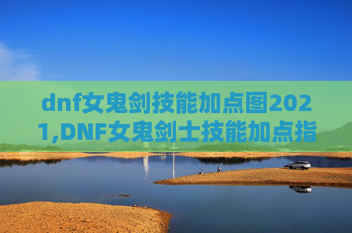 dnf女鬼剑技能加点图2021,DNF女鬼剑士技能加点指南，掌握战斗的艺术