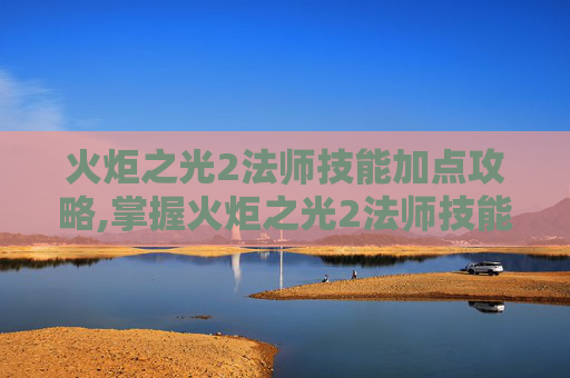 火炬之光2法师技能加点攻略,掌握火炬之光2法师技能加点的艺术