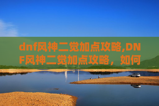 dnf风神二觉加点攻略,DNF风神二觉加点攻略,如何最大化你的输出与生存能力 dnf风神二觉加点攻略,DNF风神二觉加点攻略,如何最大化你的输出与生存能力