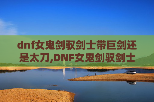 dnf女鬼剑驭剑士带巨剑还是太刀,DNF女鬼剑驭剑士加点指南，如何高效利用技能以提升战斗效率