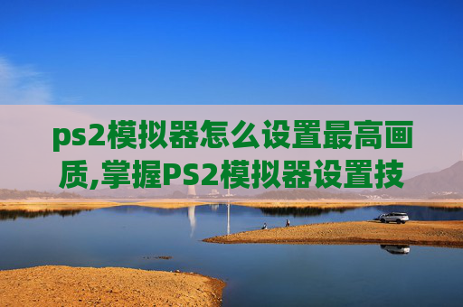 ps2模拟器怎么设置最高画质,掌握PS2模拟器设置技巧，让你的游戏体验更上一层楼