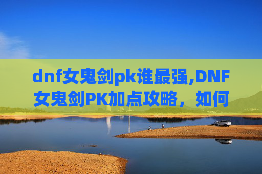 dnf女鬼剑pk谁最强,DNF女鬼剑PK加点攻略,如何打造你的不败剑魂 dnf女鬼剑pk谁最强,DNF女鬼剑PK加点攻略,如何打造你的不败剑魂