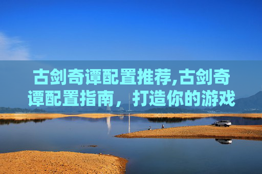 古剑奇谭配置推荐,古剑奇谭配置指南，打造你的游戏世界
