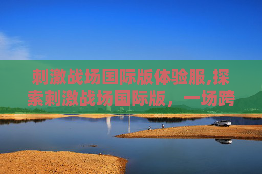 刺激战场国际版体验服,探索刺激战场国际版，一场跨越国界的枪战盛宴