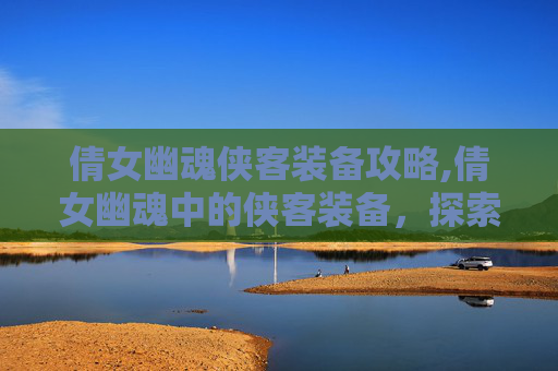 倩女幽魂侠客装备攻略,倩女幽魂中的侠客装备，探索其独特魅力与实用价值