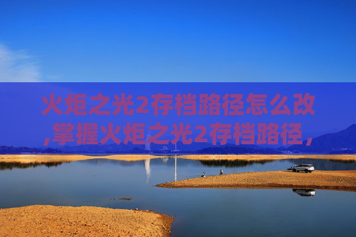 火炬之光2存档路径怎么改,掌握火炬之光2存档路径，让你的游戏之旅更加顺畅
