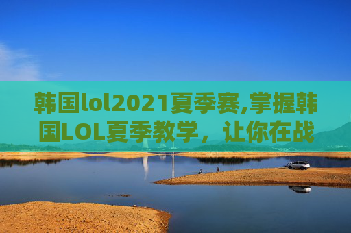 韩国lol2021夏季赛,掌握韩国LOL夏季教学，让你在战场上如鱼得水