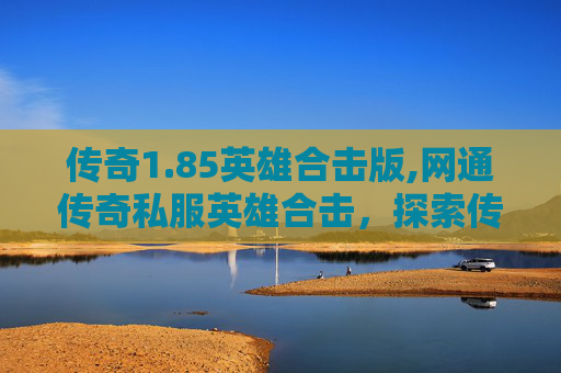 传奇1.85英雄合击版,网通传奇私服英雄合击，探索传奇游戏的魅力与挑战