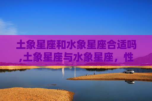 土象星座和水象星座合适吗,土象星座与水象星座,性格差异与和谐共处之道 土象星座和水象星座合适吗,土象星座与水象星座,性格差异与和谐共处之道