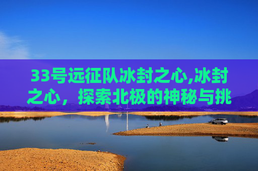 33号远征队冰封之心,冰封之心,探索北极的神秘与挑战 33号远征队冰封之心,冰封之心,探索北极的神秘与挑战