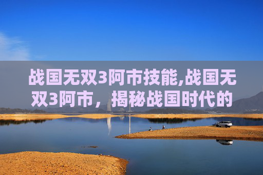 战国无双3阿市技能,战国无双3阿市,揭秘战国时代的传奇女性 战国无双3阿市技能,战国无双3阿市,揭秘战国时代的传奇女性