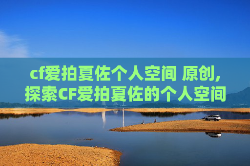cf爱拍夏佐个人空间 原创,探索CF爱拍夏佐的个人空间,一个游戏爱好者的深度剖析