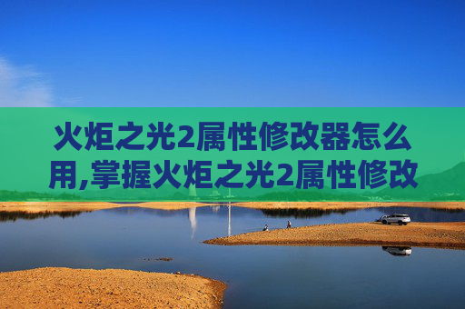火炬之光2属性修改器怎么用,掌握火炬之光2属性修改器，提升游戏体验的终极指南