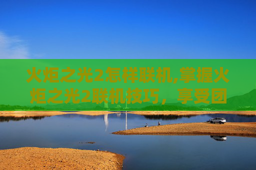 火炬之光2怎样联机,掌握火炬之光2联机技巧,享受团队协作的乐趣 火炬之光2怎样联机,掌握火炬之光2联机技巧,享受团队协作的乐趣