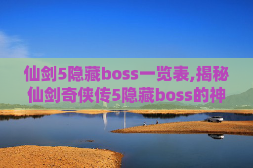 仙剑5隐藏boss一览表,揭秘仙剑奇侠传5隐藏boss的神秘面纱 仙剑5隐藏boss一览表,揭秘仙剑奇侠传5隐藏boss的神秘面纱