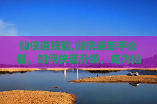 仙侠道技能,仙侠道新手必看，如何快速升级，成为仙侠世界的佼佼者