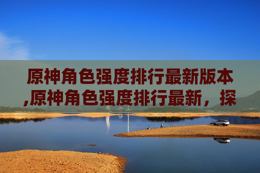 原神角色强度排行最新版本,原神角色强度排行最新,探索当前版本最强阵容 原神角色强度排行最新版本,原神角色强度排行最新,探索当前版本最强阵容