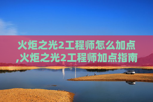 火炬之光2工程师怎么加点,火炬之光2工程师加点指南，打造最强装备
