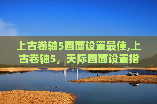 上古卷轴5画面设置最佳,上古卷轴5，天际画面设置指南