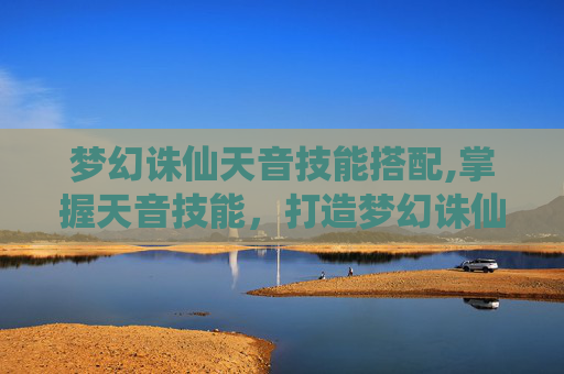 梦幻诛仙天音技能搭配,掌握天音技能,打造梦幻诛仙中的完美角色 梦幻诛仙天音技能搭配,掌握天音技能,打造梦幻诛仙中的完美角色