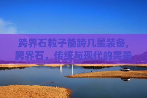 跨界石粒子能跨几星装备,跨界石，传统与现代的完美融合