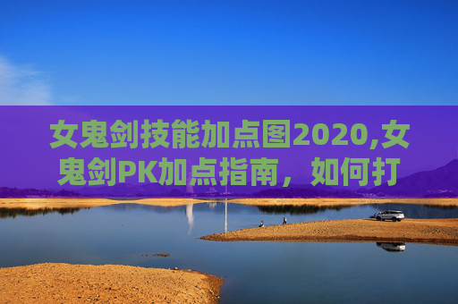 女鬼剑技能加点图2020,女鬼剑PK加点指南，如何打造你的不败之剑