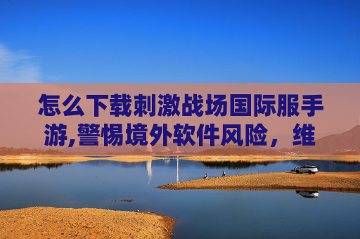 怎么下载刺激战场国际服手游,警惕境外软件风险，维护网络安全
