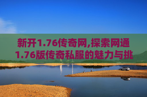 新开1.76传奇网,探索网通1.76版传奇私服的魅力与挑战