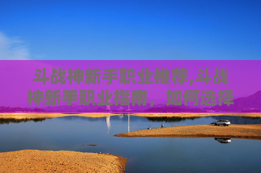 斗战神新手职业推荐,斗战神新手职业指南，如何选择最适合你的职业？