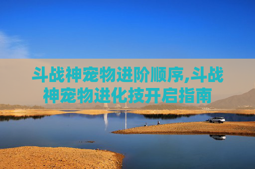 斗战神宠物进阶顺序,斗战神宠物进化技开启指南