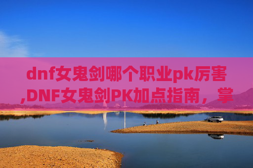 dnf女鬼剑哪个职业pk厉害,DNF女鬼剑PK加点指南，掌握技巧，提升胜率