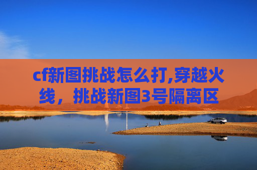 cf新图挑战怎么打,穿越火线，挑战新图3号隔离区