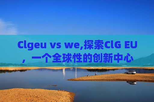 Clgeu vs we,探索ClG EU，一个全球性的创新中心