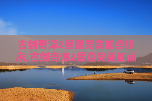 古剑奇谭2星蕴完美加点顺序,古剑奇谭2星蕴完美加点攻略