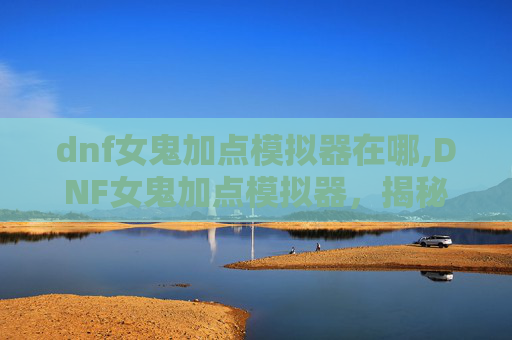 dnf女鬼加点模拟器在哪,DNF女鬼加点模拟器,揭秘如何打造最强女鬼角色 dnf女鬼加点模拟器在哪,DNF女鬼加点模拟器,揭秘如何打造最强女鬼角色