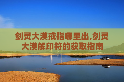 剑灵大漠戒指哪里出,剑灵大漠解印符的获取指南