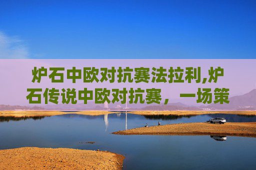 炉石中欧对抗赛法拉利,炉石传说中欧对抗赛,一场策略与技巧的较量 炉石中欧对抗赛法拉利,炉石传说中欧对抗赛,一场策略与技巧的较量