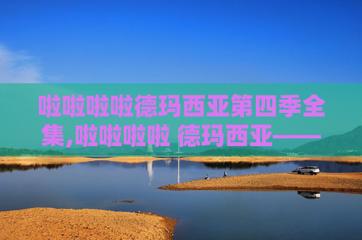 啦啦啦啦德玛西亚第四季全集,啦啦啦啦 德玛西亚——英雄联盟中的荣耀与挑战 啦啦啦啦德玛西亚第四季全集,啦啦啦啦 德玛西亚——英雄联盟中的荣耀与挑战