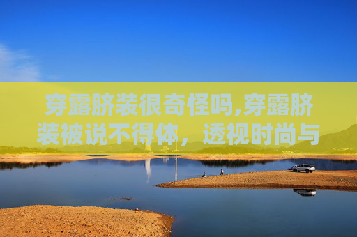 穿露脐装很奇怪吗,穿露脐装被说不得体,透视时尚与个人表达的边界 穿露脐装很奇怪吗,穿露脐装被说不得体,透视时尚与个人表达的边界