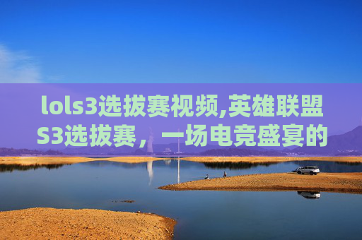 lols3选拔赛视频,英雄联盟S3选拔赛，一场电竞盛宴的序幕