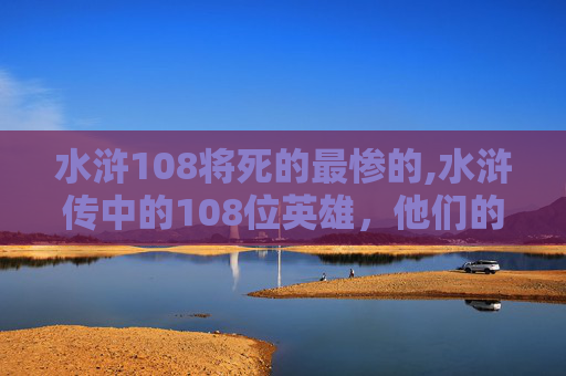 水浒108将死的最惨的,水浒传中的108位英雄，他们的命运如何？