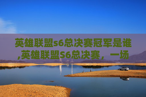 英雄联盟s6总决赛冠军是谁,英雄联盟S6总决赛,一场史诗般的巅峰对决 英雄联盟s6总决赛冠军是谁,英雄联盟S6总决赛,一场史诗般的巅峰对决