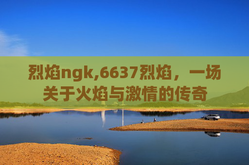 烈焰ngk,6637烈焰，一场关于火焰与激情的传奇